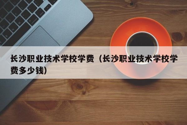 長(zhǎng)沙職業(yè)技術(shù)學(xué)校學(xué)費(fèi)（長(zhǎng)沙職業(yè)技術(shù)學(xué)校學(xué)費(fèi)多少錢）